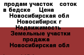 продам участок 5 соток в бедске  › Цена ­ 110 000 - Новосибирская обл., Новосибирск г. Недвижимость » Земельные участки продажа   . Новосибирская обл.